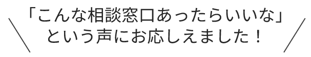 「こんな相談窓口あったらいいな」という声にお応えしました